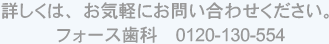 詳しくは、お気軽にお問い合わせください。フォース歯科　0120-130-554