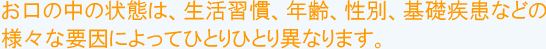 お口の中の状態は、生活習慣、年齢、性別、基礎疾患などの様々な要因によってひとりひとり異なります。