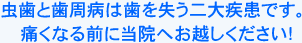 虫歯と歯周病は歯を失う二大疾患です。痛くなる前に当院へお越しください！